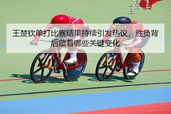 王楚钦单打比赛结果持续引发热议，胜负背后藏着哪些关键变化